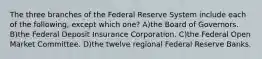 The three branches of the Federal Reserve System include each of the following, except which one? A)the Board of Governors. B)the Federal Deposit Insurance Corporation. C)the Federal Open Market Committee. D)the twelve regional Federal Reserve Banks.