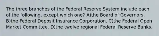 The three branches of the Federal Reserve System include each of the following, except which one? A)the Board of Governors. B)the Federal Deposit Insurance Corporation. C)the Federal Open Market Committee. D)the twelve regional Federal Reserve Banks.