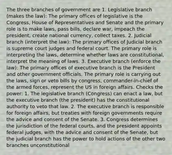 The three branches of government are 1. Legislative branch (makes the law): The primary offices of legislative is the Congress, House of Representatives and Senate and the primary role is to make laws, pass bills, declare war, impeach the president, create national currency, collect taxes. 2. Judicial branch (interpret the law): The primary offices of Judicial branch is supreme court judges and federal court. The primary role is interpreting the laws, determine whether laws are constitutional, interpret the meaning of laws. 3. Executive branch (enforce the law): The primary offices of executive branch is the President and other government officials. The primary role is carrying out the laws, sign or veto bills by congress, commander-in-chief of the armed forces, represent the US in foreign affairs. Checks the power: 1. The legislative branch (Congress) can enact a law, but the executive branch (the president) has the constitutional authority to veto that law. 2. The executive branch is responsible for foreign affairs, but treaties with foreign governments require the advice and consent of the Senate. 3. Congress determines the jurisdiction of the federal courts, and the president appoints federal judges, with the advice and consent of the Senate, but the judicial branch has the power to hold actions of the other two branches unconstitutional