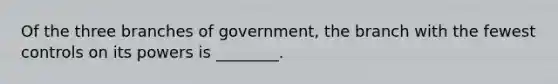 Of the three branches of government, the branch with the fewest controls on its powers is ________.