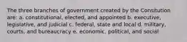 The three branches of government created by the Consitution are: a. constitutional, elected, and appointed b. executive, legislative, and judicial c. federal, state and local d. military, courts, and bureaucracy e. economic, political, and social