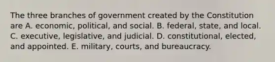 The three branches of government created by the Constitution are A. economic, political, and social. B. federal, state, and local. C. executive, legislative, and judicial. D. constitutional, elected, and appointed. E. military, courts, and bureaucracy.