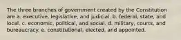 The three branches of government created by the Constitution are a. executive, legislative, and judicial. b. federal, state, and local. c. economic, political, and social. d. military, courts, and bureaucracy. e. constitutional, elected, and appointed.