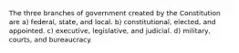 The three branches of government created by the Constitution are a) federal, state, and local. b) constitutional, elected, and appointed. c) executive, legislative, and judicial. d) military, courts, and bureaucracy.