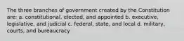 The three branches of government created by the Constitution are: a. constitutional, elected, and appointed b. executive, legislative, and judicial c. federal, state, and local d. military, courts, and bureaucracy