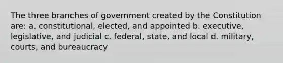 The three branches of government created by the Constitution are: a. constitutional, elected, and appointed b. executive, legislative, and judicial c. federal, state, and local d. military, courts, and bureaucracy