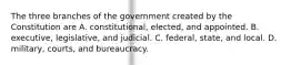 The three branches of the government created by the Constitution are A. constitutional, elected, and appointed. B. executive, legislative, and judicial. C. federal, state, and local. D. military, courts, and bureaucracy.