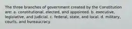 The three branches of government created by the Constitution are: a. constitutional, elected, and appointed. b. executive, legislative, and judicial. c. federal, state, and local. d. military, courts, and bureaucracy.