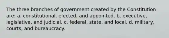 The three branches of government created by the Constitution are: a. constitutional, elected, and appointed. b. executive, legislative, and judicial. c. federal, state, and local. d. military, courts, and bureaucracy.