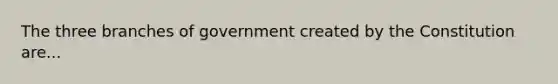 The three branches of government created by the Constitution are...