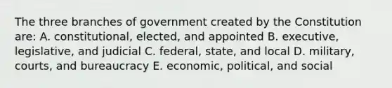 The three branches of government created by the Constitution are: A. constitutional, elected, and appointed B. executive, legislative, and judicial C. federal, state, and local D. military, courts, and bureaucracy E. economic, political, and social