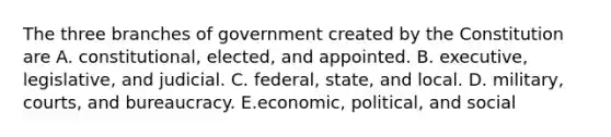 The three branches of government created by the Constitution are A. constitutional, elected, and appointed. B. executive, legislative, and judicial. C. federal, state, and local. D. military, courts, and bureaucracy. E.economic, political, and social