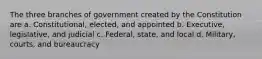 The three branches of government created by the Constitution are a. Constitutional, elected, and appointed b. Executive, legislative, and judicial c. Federal, state, and local d. Military, courts, and bureaucracy