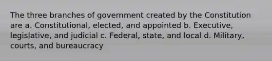 The three branches of government created by the Constitution are a. Constitutional, elected, and appointed b. Executive, legislative, and judicial c. Federal, state, and local d. Military, courts, and bureaucracy