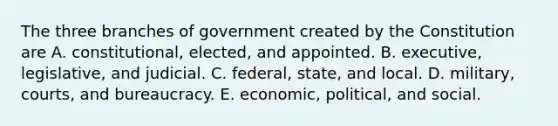 The three branches of government created by the Constitution are A. constitutional, elected, and appointed. B. executive, legislative, and judicial. C. federal, state, and local. D. military, courts, and bureaucracy. E. economic, political, and social.