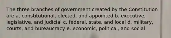 The three branches of government created by the Constitution are a. constitutional, elected, and appointed b. executive, legislative, and judicial c. federal, state, and local d. military, courts, and bureaucracy e. economic, political, and social