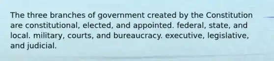 The three branches of government created by the Constitution are constitutional, elected, and appointed. federal, state, and local. military, courts, and bureaucracy. executive, legislative, and judicial.