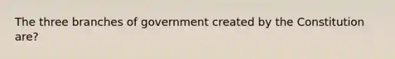 The three branches of government created by the Constitution are?