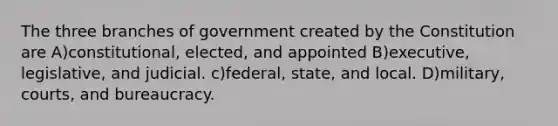 The three branches of government created by the Constitution are A)constitutional, elected, and appointed B)executive, legislative, and judicial. c)federal, state, and local. D)military, courts, and bureaucracy.