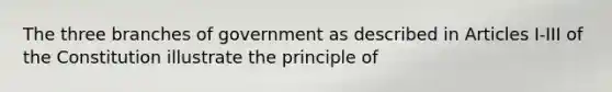 The three branches of government as described in Articles I-III of the Constitution illustrate the principle of