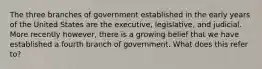 The three branches of government established in the early years of the United States are the executive, legislative, and judicial. More recently however, there is a growing belief that we have established a fourth branch of government. What does this refer to?