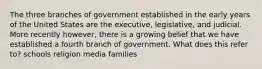 The three branches of government established in the early years of the United States are the executive, legislative, and judicial. More recently however, there is a growing belief that we have established a fourth branch of government. What does this refer to? schools religion media families