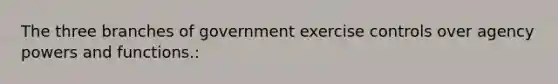 The three branches of government exercise controls over agency powers and functions.: