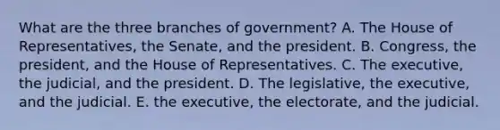 What are the three branches of government? A. The House of Representatives, the Senate, and the president. B. Congress, the president, and the House of Representatives. C. The executive, the judicial, and the president. D. The legislative, the executive, and the judicial. E. the executive, the electorate, and the judicial.