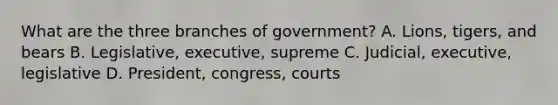 What are the three branches of government? A. Lions, tigers, and bears B. Legislative, executive, supreme C. Judicial, executive, legislative D. President, congress, courts