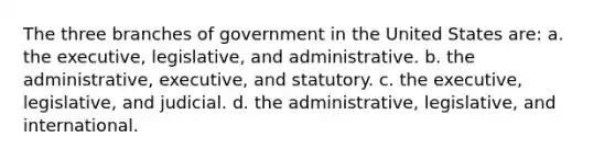 The three branches of government in the United States are: a. the executive, legislative, and administrative. b. the administrative, executive, and statutory. c. the executive, legislative, and judicial. d. the administrative, legislative, and international.