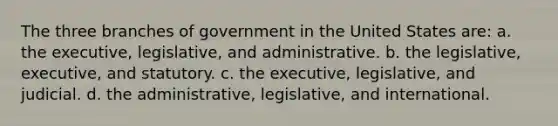 The three branches of government in the United States are: a. the executive, legislative, and administrative. b. the legislative, executive, and statutory. c. the executive, legislative, and judicial. d. the administrative, legislative, and international.