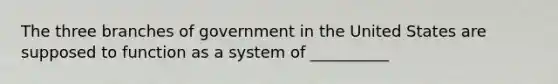 The three branches of government in the United States are supposed to function as a system of __________