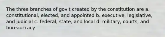 The three branches of gov't created by the constitution are a. constitutional, elected, and appointed b. executive, legislative, and judicial c. federal, state, and local d. military, courts, and bureaucracy