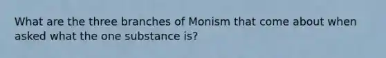 What are the three branches of Monism that come about when asked what the one substance is?