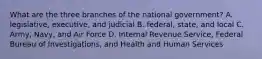 What are the three branches of the national government? A. legislative, executive, and judicial B. federal, state, and local C. Army, Navy, and Air Force D. Internal Revenue Service, Federal Bureau of Investigations, and Health and Human Services