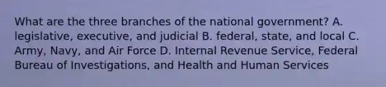 What are the three branches of the national government? A. legislative, executive, and judicial B. federal, state, and local C. Army, Navy, and Air Force D. Internal Revenue Service, Federal Bureau of Investigations, and Health and Human Services