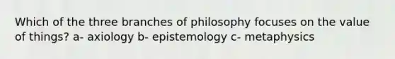 Which of the three branches of philosophy focuses on the value of things? a- axiology b- epistemology c- metaphysics