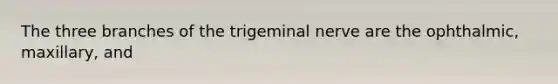 The three branches of the trigeminal nerve are the ophthalmic, maxillary, and