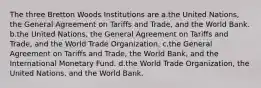 The three Bretton Woods Institutions are a.the United Nations, the General Agreement on Tariffs and Trade, and the World Bank. b.the United Nations, the General Agreement on Tariffs and Trade, and the World Trade Organization. c.the General Agreement on Tariffs and Trade, the World Bank, and the International Monetary Fund. d.the World Trade Organization, the United Nations, and the World Bank.