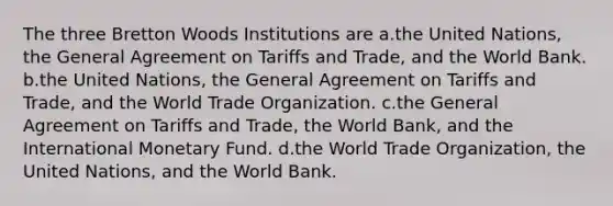 The three Bretton Woods Institutions are a.the United Nations, the General Agreement on Tariffs and Trade, and the World Bank. b.the United Nations, the General Agreement on Tariffs and Trade, and the World Trade Organization. c.the General Agreement on Tariffs and Trade, the World Bank, and the International Monetary Fund. d.the World Trade Organization, the United Nations, and the World Bank.