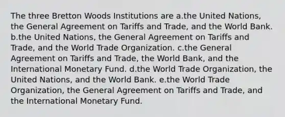 The three Bretton Woods Institutions are a.the United Nations, the General Agreement on Tariffs and Trade, and the World Bank. b.the United Nations, the General Agreement on Tariffs and Trade, and the World Trade Organization. c.the General Agreement on Tariffs and Trade, the World Bank, and the International Monetary Fund. d.the World Trade Organization, the United Nations, and the World Bank. e.the World Trade Organization, the General Agreement on Tariffs and Trade, and the International Monetary Fund.