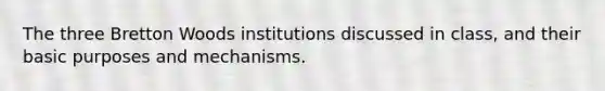 The three Bretton Woods institutions discussed in class, and their basic purposes and mechanisms.