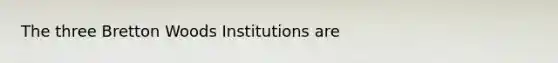 The three Bretton Woods Institutions are