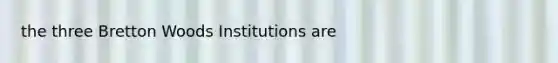 the three Bretton Woods Institutions are