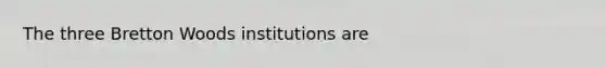 The three Bretton Woods institutions are