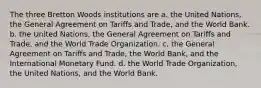 The three Bretton Woods institutions are a. the United Nations, the General Agreement on Tariffs and Trade, and the World Bank. b. the United Nations, the General Agreement on Tariffs and Trade, and the World Trade Organization. c. the General Agreement on Tariffs and Trade, the World Bank, and the International Monetary Fund. d. the World Trade Organization, the United Nations, and the World Bank.