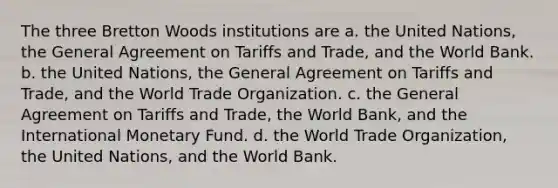 The three Bretton Woods institutions are a. the United Nations, the General Agreement on Tariffs and Trade, and the World Bank. b. the United Nations, the General Agreement on Tariffs and Trade, and the World Trade Organization. c. the General Agreement on Tariffs and Trade, the World Bank, and the International Monetary Fund. d. the World Trade Organization, the United Nations, and the World Bank.