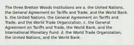 The three Bretton Woods Institutions are a. the United Nations, the General Agreement on Tariffs and Trade, and the World Bank. b. the United Nations, the General Agreement on Tariffs and Trade, and the World Trade Organization. c. the General Agreement on Tariffs and Trade, the World Bank, and the International Monetary Fund. d. the World Trade Organization, the United Nations, and the World Bank.