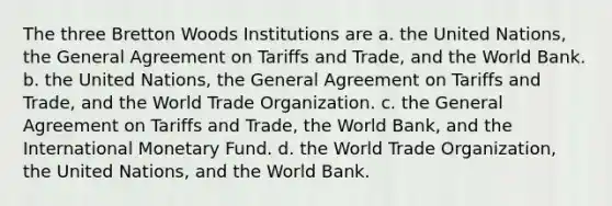 The three Bretton Woods Institutions are a. the United Nations, the General Agreement on Tariffs and Trade, and the World Bank. b. the United Nations, the General Agreement on Tariffs and Trade, and the World Trade Organization. c. the General Agreement on Tariffs and Trade, the World Bank, and the International Monetary Fund. d. the World Trade Organization, the United Nations, and the World Bank.