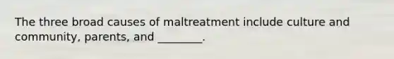 The three broad causes of maltreatment include culture and community, parents, and ________.